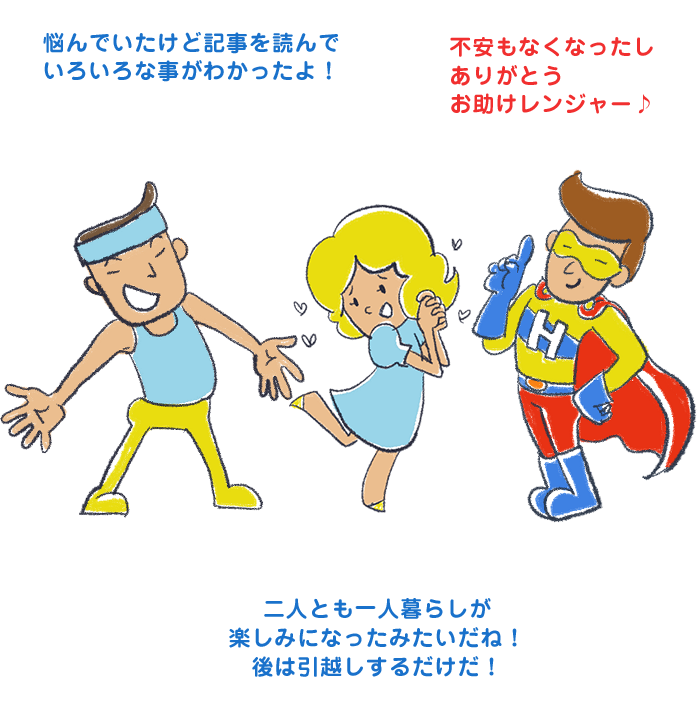 悩んでいたけど記事を読んでいろいろな事がわかったよ！不安もなくなったしありがとうお助けレンジャー♪二人とも一人暮らしが楽しみになったみたいだね！後は引越しするだけだ！