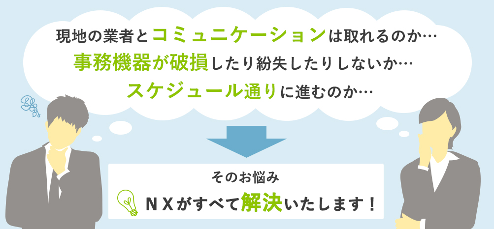 事務機器が破損したり紛失したりしないか…、現地の業者とコミュニケーションは取れるのか…、スケジュール通りに進むのか…、そのお悩み、日本通運がすべて解決いたします!